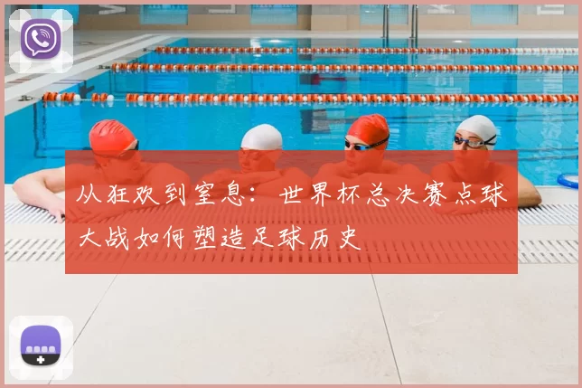 从狂欢到窒息：世界杯总决赛点球大战如何塑造足球历史