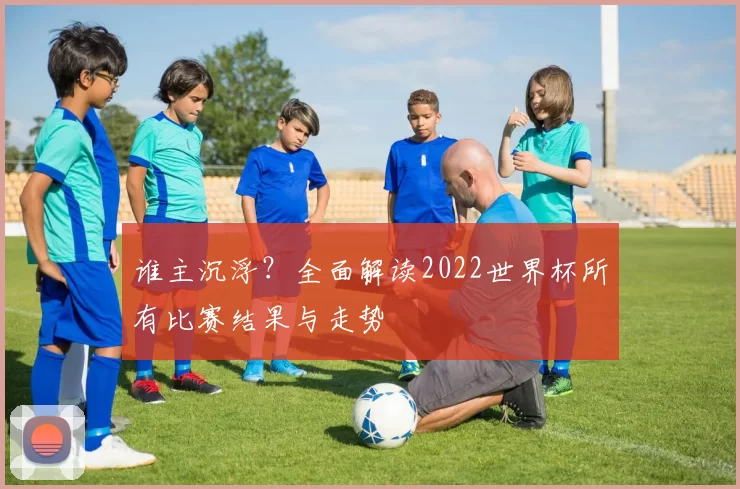 谁主沉浮?全面解读2022世界杯所有比赛结果与走势
