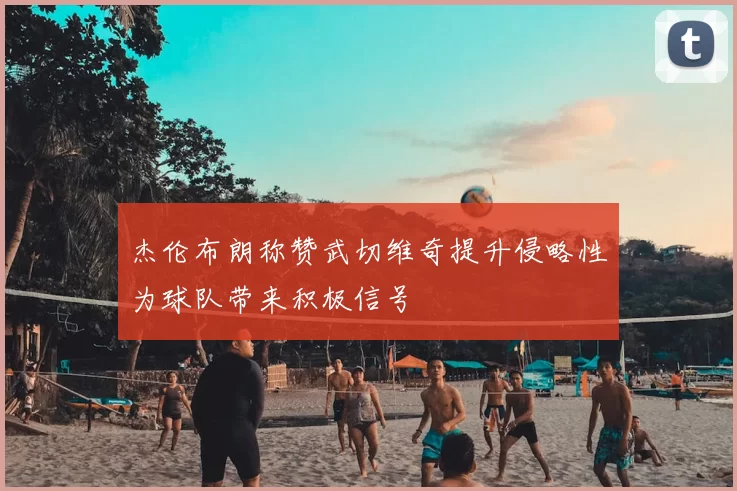 杰伦布朗称赞武切维奇提升侵略性为球队带来积极信号