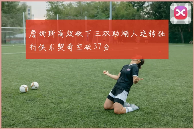 詹姆斯高效砍下三双助湖人逆转独行侠东契奇空砍37分