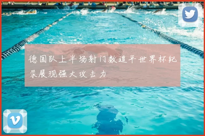 德国队上半场射门数追平世界杯纪录展现强大攻击力
