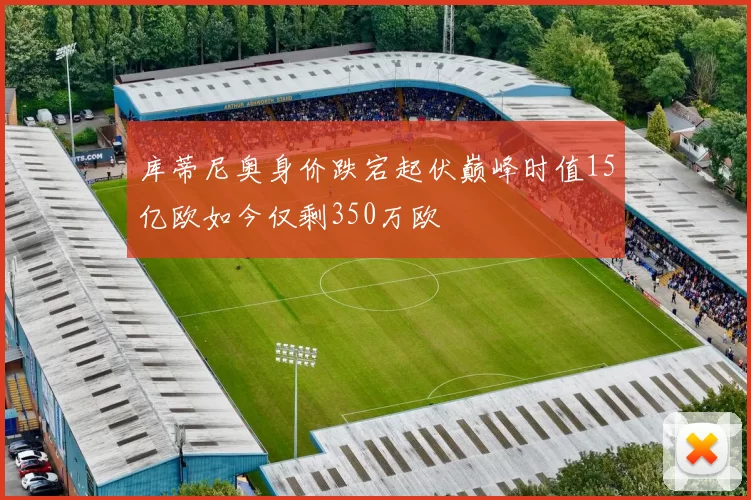 库蒂尼奥身价跌宕起伏巅峰时值15亿欧如今仅剩350万欧