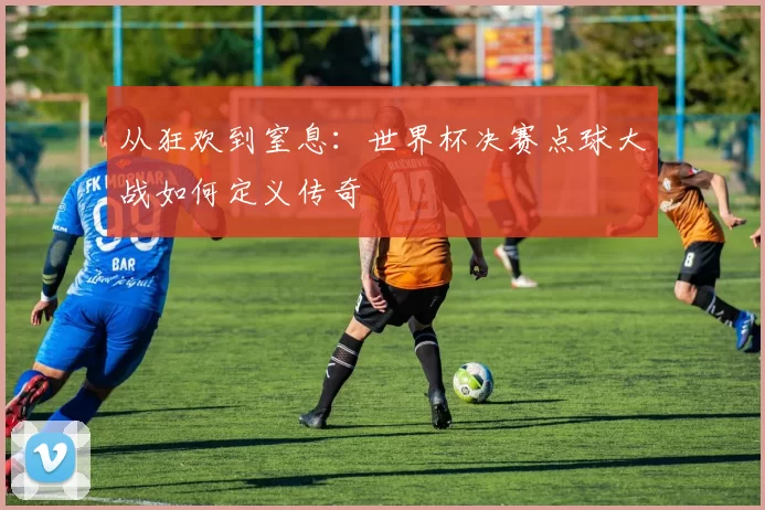 从狂欢到窒息:世界杯决赛点球大战如何定义传奇