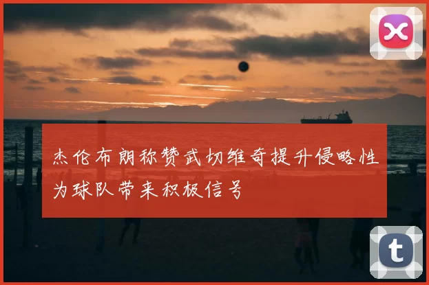杰伦布朗称赞武切维奇提升侵略性为球队带来积极信号